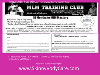 CONVENTION ONLY SPECIAL Form Must Be Turned In Today


       SBC LEAD GENERATION
                           SBC Convention Special




$4.99 your first month … $20 a Month … Monthly CD with Members Website …
18 Months to MLM Mastery

                               You will be placed in drawing for:

           www.SkinnyVodyCare.com
 