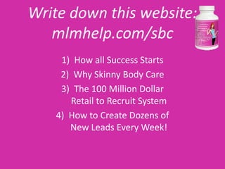 Write down this website:
   mlmhelp.com/sbc
    1) How all Success Starts
    2) Why Skinny Body Care
    3) The 100 Million Dollar
      Retail to Recruit System
   4) How to Create Dozens of
      New Leads Every Week!
 