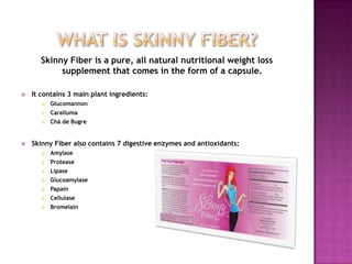 Skinny Fiber is a pure, all natural nutritional weight loss
supplement that comes in the form of a capsule.
 It contains 3 main plant ingredients:
 Glucomannon
 Caralluma
 Chá de Bugre
 Skinny Fiber also contains 7 digestive enzymes and antioxidants:
 Amylase
 Protease
 Lipase
 Glucoamylase
 Papain
 Cellulase
 Bromelain
 