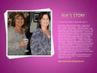 I will never live without my skinny fiber again !!!
Hi my name is Kim I am 46 yrs young. I would love to
share my story with everyone . I have suffered from
Fibro.. anxiety ..IBS syndrome . Fatty liver disease ..high
cholesterol..acid reflux..migraines and much more!! I first
started taking Skinny Fiber April 6th 2013.. I have lost 58
inches 3 &1/2 pant sizes woohooo ! I have been going for
routine blood work for 2 years now and since being on SF
my blood counts have dropped drastically. I no longer
take any kind of pain meds & I no longer have to deal
with the everyday Fibro. pain .....anxiety ..IBS syndrome .
night sweats... Migraines..high cholesterol..acid reflux
..My Fatty liver disease is basically in reverse now Oh ya &
my 2-3 naps a day GONE !!!... My doctors were kind of in
shock and told me to keep doing whatever it is that I`m
doing !That is the first time I have ever left my Dr`s
office in 2 years with tears of joy in my eyes & heart
..Skinny fiber has saved my life basically ..my only regret
is that I didn`t find it sooner!
Comon what are you waiting for ? Get healthy from the
inside out with Skinny Fiber.. The product speaks for
itself!!! Do it for you!
http://skinnystyle.SBCSpecial.com
 