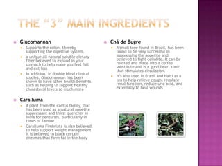  Glucomannan
 Supports the colon, thereby
supporting the digestive system.
 a unique all natural soluble dietary
fiber believed to expand in your
stomach to help make you feel full
and eat less
 In addition, in double blind clinical
studies, Glucomannan has been
shown to have other health benefits
such as helping to support healthy
cholesterol levels so much more
 Caralluma
 A plant from the cactus family, that
has been used as a natural appetite
suppressant and thirst quencher in
India for centuries, particularly in
times of famine.
 Caralluma Fimbriata is also believed
to help support weight management.
It is believed to block certain
enzymes that form fat in the body
 Chá de Bugre
 A small tree found in Brazil, has been
found to be very successful in
suppressing the appetite and
believed to fight cellulite. It can be
roasted and made into a coffee
substitute and is a good heart tonic
that stimulates circulation.
 It’s also used in Brazil and Haiti as a
tea to help relieve cough, regulate
renal function, reduce uric acid, and
externally to heal wounds
 