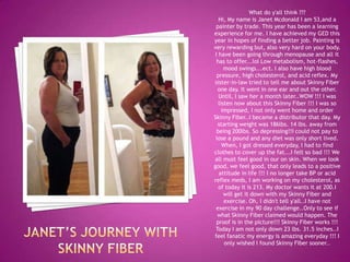 What do y'all think ???
Hi, My name is Janet Mcdonald I am 53,and a
painter by trade. This year has been a learning
experience for me. I have achieved my GED this
year in hopes of finding a better job. Painting is
very rewarding but, also very hard on your body.
I have been going through menopause and all it
has to offer...lol Low metabolism, hot-flashes,
mood swings...ect. I also have high blood
pressure, high cholesterol, and acid reflex. My
sister-in-law tried to tell me about Skinny Fiber
one day. It went in one ear and out the other.
Until, I saw her a month later..WOW !!! I was
listen now about this Skinny Fiber !!! I was so
impressed, I not only went home and order
Skinny Fiber..I became a distributor that day. My
starting weight was 186lbs. 14 lbs. away from
being 200lbs. So depressing!!I could not pay to
lose a pound and any diet was only short lived.
When, I got dressed everyday, I had to find
clothes to cover up the fat...I felt so bad !!! We
all must feel good in our on skin. When we look
good, we feel good, that only leads to a positive
attitude in life !!! I no longer take BP or acid
reflex meds, I am working on my cholesterol, as
of today it is 213. My doctor wants it at 200.I
will get it down with my Skinny Fiber and
exercise. Oh, I didn't tell y'all..I have not
exercise in my 90 day challenge..Only to see if
what Skinny Fiber claimed would happen. The
proof is in the picture!!! Skinny Fiber works !!!
Today I am not only down 23 lbs. 31.5 inches..I
feel fanatic my energy is amazing everyday !!! I
only wished I found Skinny Fiber sooner..
 