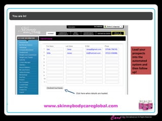 Skinny Body
Care ™
www.skinnybodycareglobal.com
© 2011 SkinnyBodyCare All Rights Reserved.
You are In!
Tell A Friend
Joe Soap Jsoap@gmail.com 07546 796745
Gilly Jones GJ@hotmail.com 07215 436986
Load your
prospects
into the
automated
system and
then follow
up!
Click here when details are loaded.
 