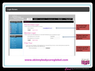 Skinny Body
Care ™
© 2011 SkinnyBodyCare All Rights Reserved.
Login Screen.
Pre-Enrolees login
here with email
only.
Members login here
with username &
password.
Prospects can do the
tour here with your
username.
Jsoap@gmail.com
www.skinnybodycareglobal.com
 