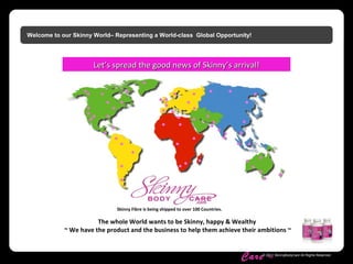 Skinny Body
Care ™
© 2011 SkinnyBodyCare All Rights Reserved.
Welcome to our Skinny World– Representing a World-class Global Opportunity!
The whole World wants to be Skinny, happy & Wealthy
~ We have the product and the business to help them achieve their ambitions ~
Skinny Fibre is being shipped to over 100 Countries.
LetLet’’s spread the good news of Skinnys spread the good news of Skinny’’s arrival!s arrival!
 