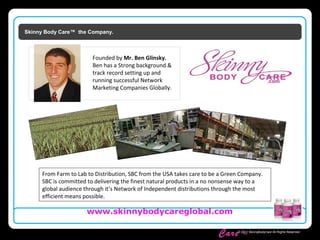 Skinny Body
Care ™
www.skinnybodycareglobal.com
© 2011 SkinnyBodyCare All Rights Reserved.
Skinny Body Care™ the Company.
From Farm to Lab to Distribution, SBC from the USA takes care to be a Green Company.
SBC is committed to delivering the finest natural products in a no nonsense way to a
global audience through it’s Network of Independent distributions through the most
efficient means possible.
Founded by Mr. Ben Glinsky.
Ben has a Strong background &
track record setting up and
running successful Network
Marketing Companies Globally.
 
