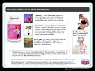 Skinny Body
Care ™
© 2011 SkinnyBodyCare All Rights Reserved.
Our Product - Skinny Fiber. An Award Winning Formula.
*Disclaimer: SBC advocates a holistic approach to natural health and wellbeing. The body's ability and power to heal or loose weight
depends upon the totality of diet, nutrition, lifestyle and environmental factors. The information provided in this presentation is for
information purposes only, it in no way constitutes a medical consultation, or medical advice, nor is it intended to be taken as a
solicitation to purchase our products. Always consult a health care practitioner when considering changes to your diet. No claim for the
cure of any disease is intended, or implied nor do we claim that our products will treat, cure or prevent any disease.
For legal reasons we are not allowed to make any claims as what our product can do
– but do your own research on our all natural ingredients and listen to the results of
our consumers as they tell their own stories!
Glucomannan is a unique all natural soluble dietary
fiber that's shown to be effective in reducing hunger
cravings. It is also suggested it collects and removes
fat from the colon wall, thereby promoting bowel
elimination; while absorbing intestinal toxins and
helping to normalize blood sugar.
Chá de Bugre from Brazil is shown to to stimulate fat
burning by working to gently energize your
metabolism, while at the same time helping to
lower your cravings for food.
Caralluma is a genus of plants with the majority
found in Africa and India. One of the Caralluma
species of particular interest, due to its appetite
suppressing qualities, is the Caralluma Fimbriata.
 