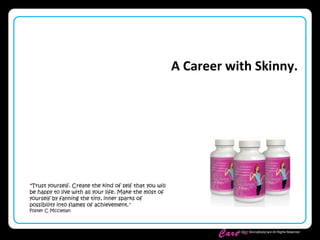 Skinny Body
Care ™
© 2011 SkinnyBodyCare All Rights Reserved.
A Career with Skinny.
"Trust yourself. Create the kind of self that you will
be happy to live with all your life. Make the most of
yourself by fanning the tiny, inner sparks of
possibility into flames of achievement."
Foster C Mcclellan
 