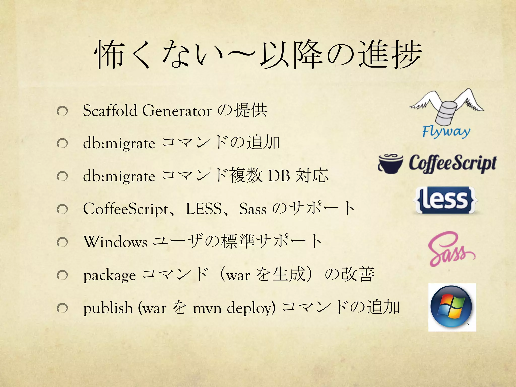 怖くない〜以降の進捗	
 
!   Scaffold Generator の提供
!   db:migrate コマンドの追加
!   db:migrate コマンド複数 DB 対応
!   CoffeeScript、LESS、Sass のサポート
!   Windows ユーザの標準サポート
!   package コマンド（war を生成）の改善
!   publish (war を mvn deploy) コマンドの追加

 