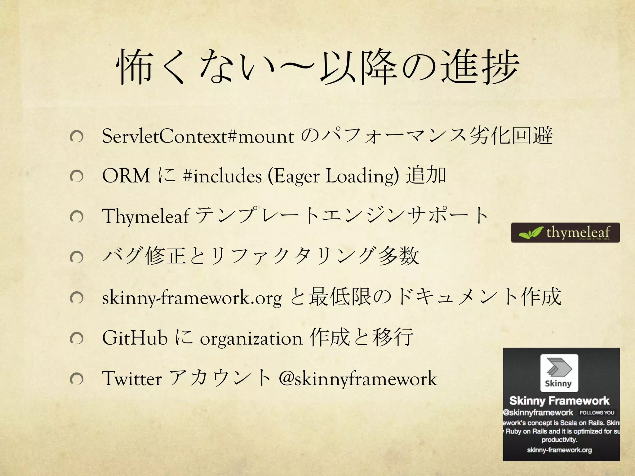 怖くない〜以降の進捗	
 
!   ServletContext#mount のパフォーマンス劣化回避
!   ORM に #includes (Eager Loading) 追加
!   Thymeleaf テンプレートエンジンサポート
!   バグ修正とリファクタリング多数
!   skinny-framework.org と最低限のドキュメント作成
!   GitHub に organization 作成と移行
!   Twitter アカウント @skinnyframework

 