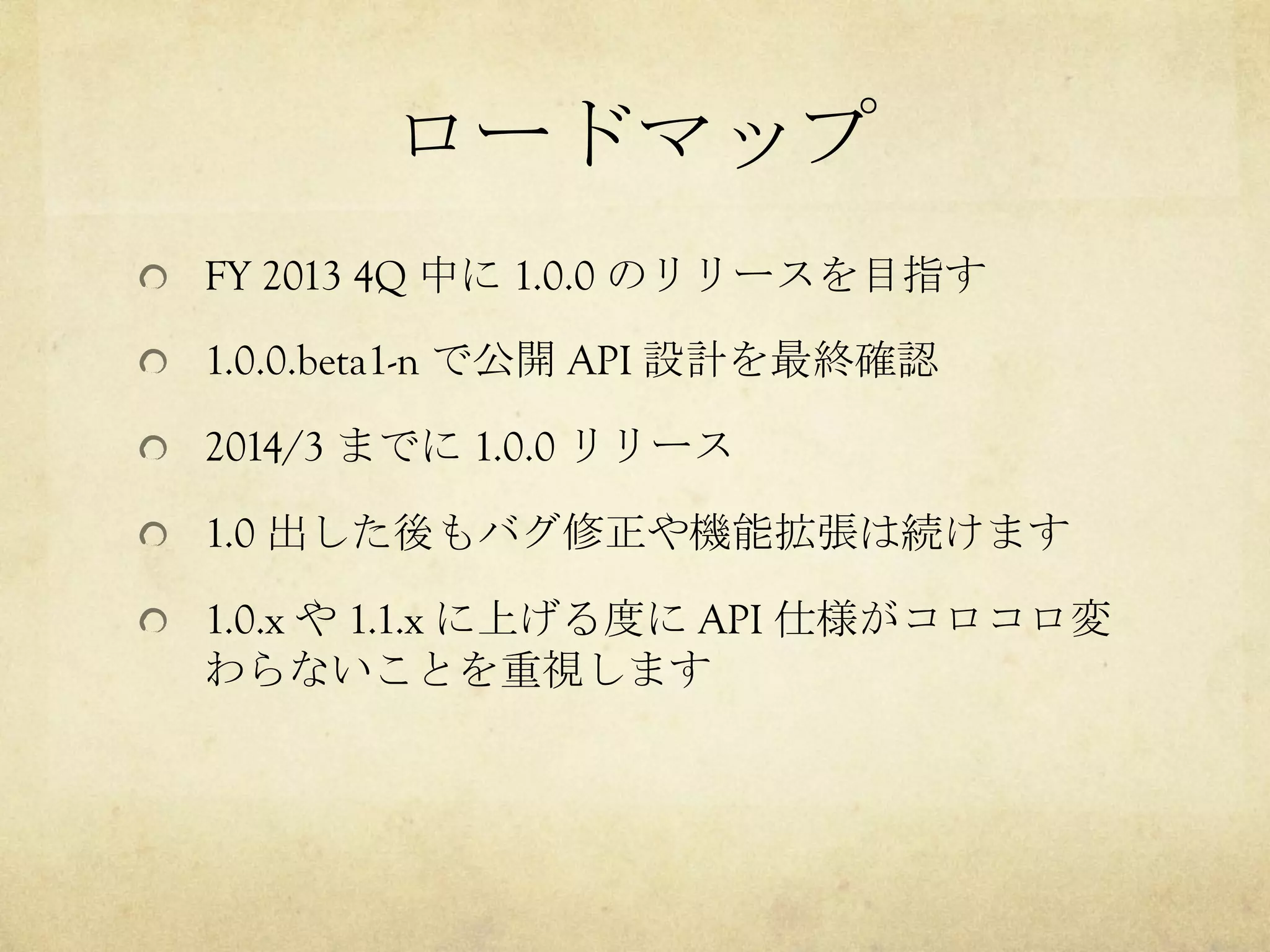 ロードマップ	
 
!   FY 2013 4Q 中に 1.0.0 のリリースを目指す
!   1.0.0.beta1-n で公開 API 設計を最終確認
!   2014/3 までに 1.0.0 リリース
!   1.0 出した後もバグ修正や機能拡張は続けます
!   1.0.x や 1.1.x に上げる度に API 仕様がコロコロ変

わらないことを重視します

 