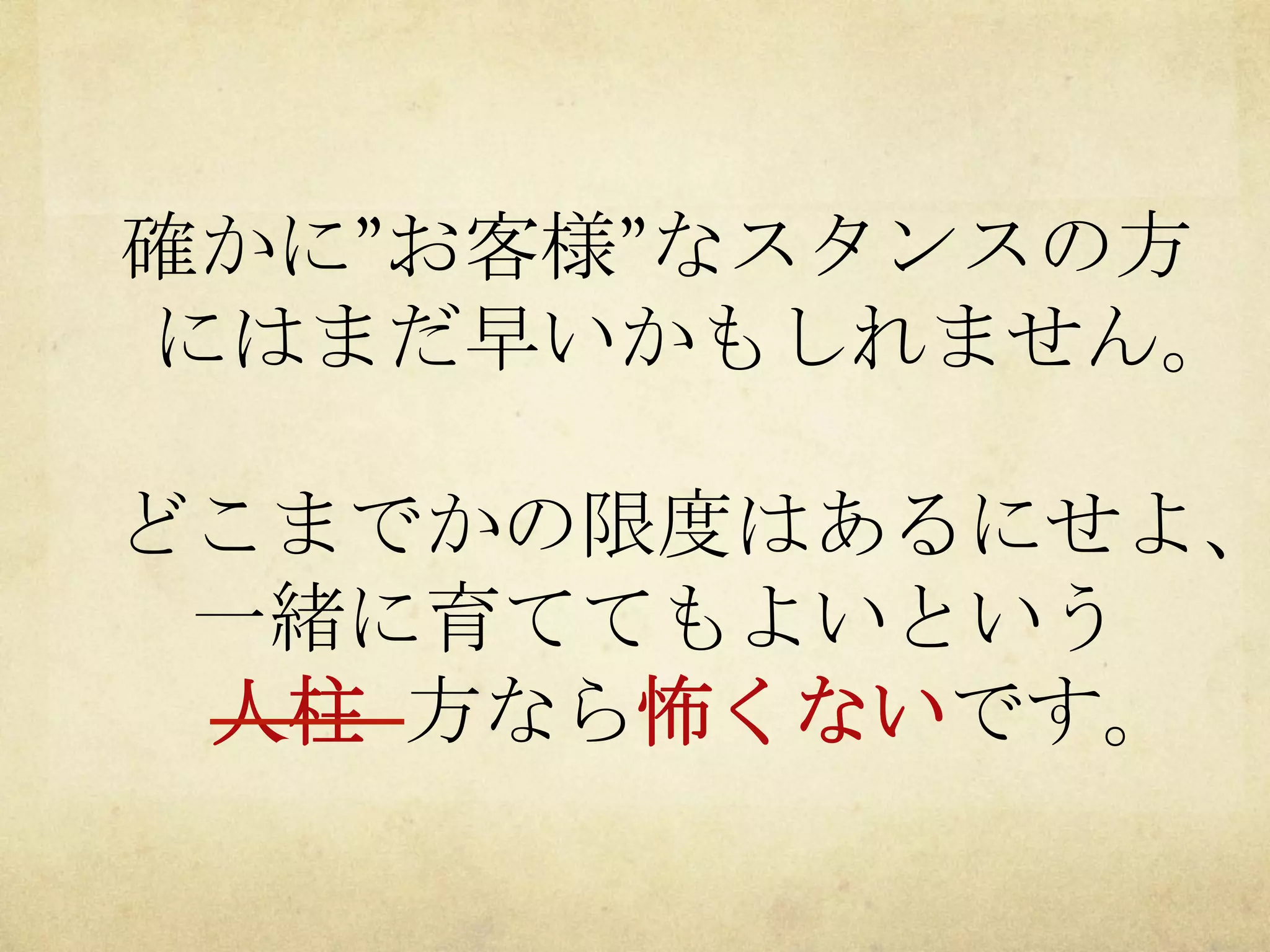 確かに”お客様”なスタンスの方
にはまだ早いかもしれません。

どこまでかの限度はあるにせよ、
一緒に育ててもよいという
人柱	
 方なら怖くないです。

 