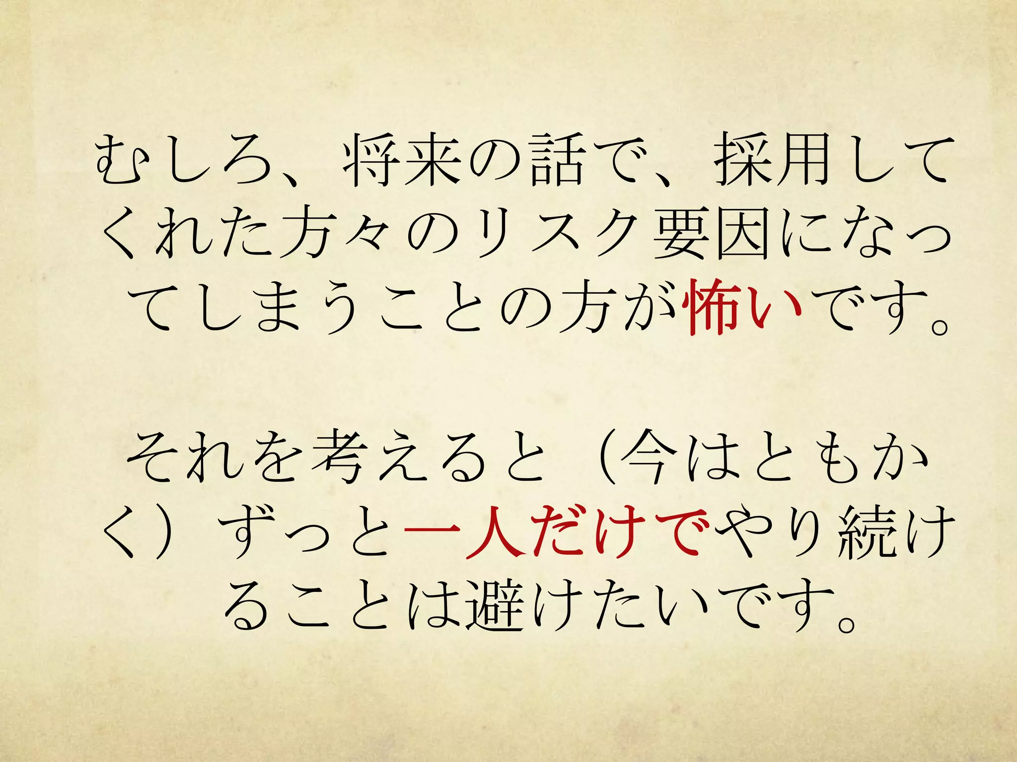 むしろ、将来の話で、採用して
くれた方々のリスク要因になっ
てしまうことの方が怖いです。
それを考えると（今はともか
く）ずっと一人だけでやり続け
ることは避けたいです。

 