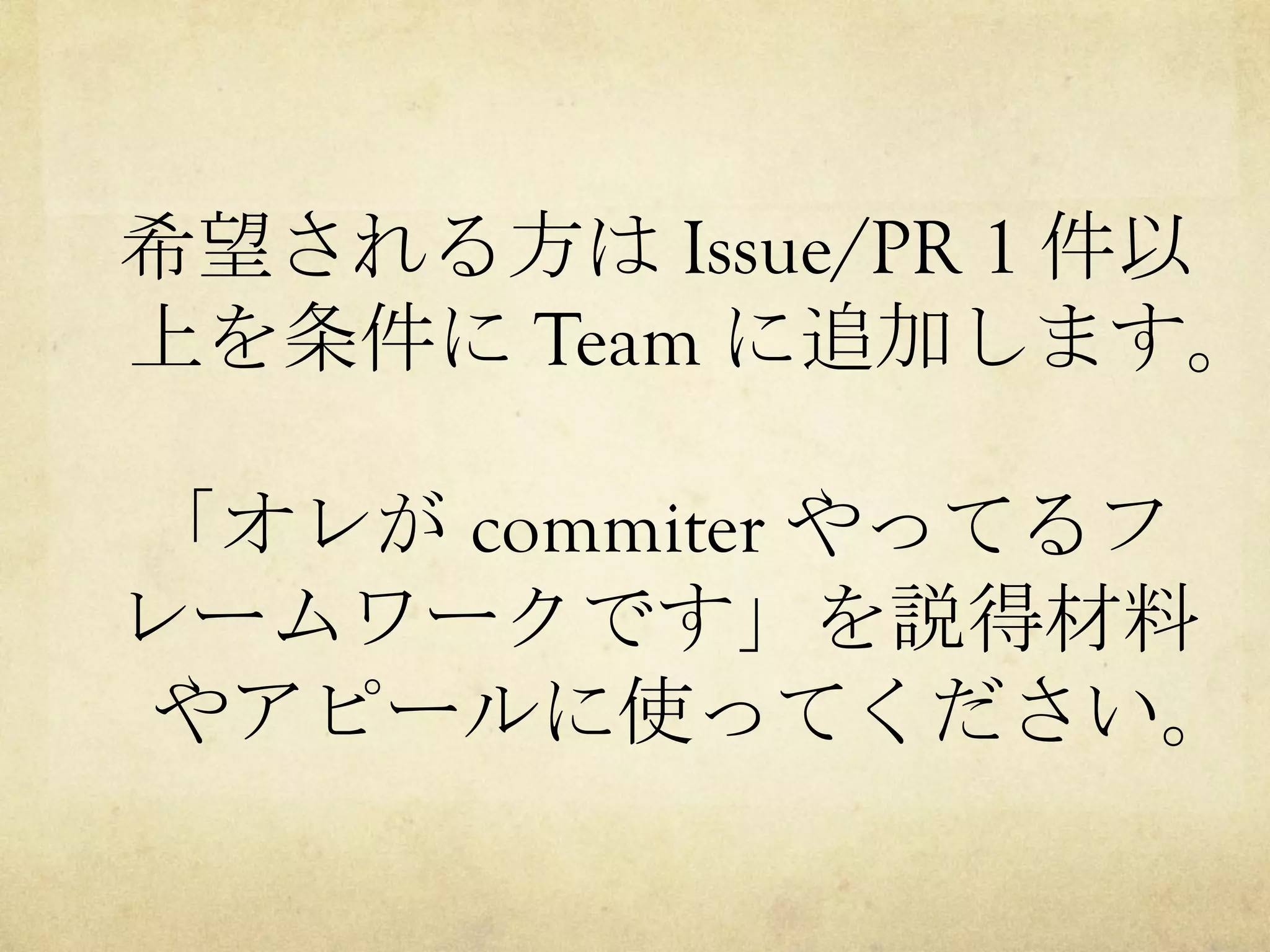 希望される方は Issue/PR 1 件以
上を条件に Team に追加します。
「オレが commiter やってるフ
レームワークです」を説得材料
やアピールに使ってください。

 