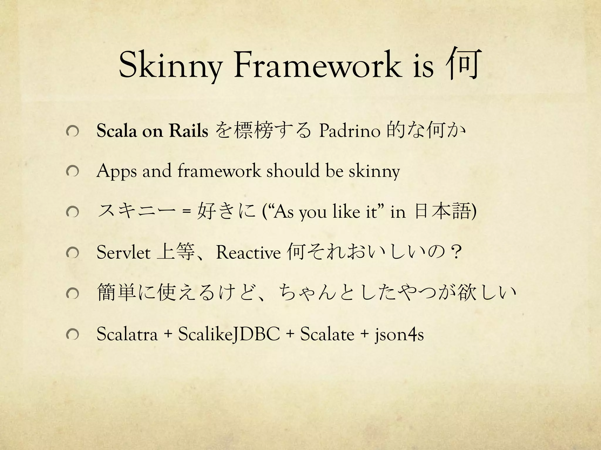 Skinny Framework is 何	
 
!   Scala on Rails を標榜する Padrino 的な何か
!   Apps and framework should be skinny
!   スキニー = 好きに (“As you like it” in 日本語)
!   Servlet 上等、Reactive 何それおいしいの？
!   簡単に使えるけど、ちゃんとしたやつが欲しい
!   Scalatra + ScalikeJDBC + Scalate + json4s

 