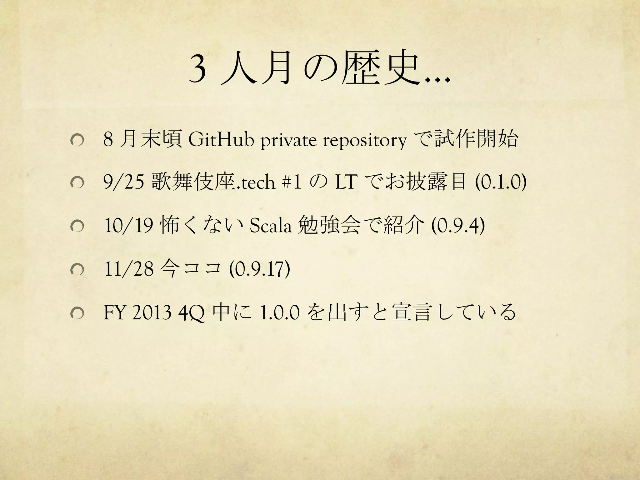 3 人月の歴史…	
 
!   8 月末頃 GitHub private repository で試作開始
!   9/25 歌舞伎座.tech #1 の LT でお披露目 (0.1.0)
!   10/19 怖くない Scala 勉強会で紹介 (0.9.4)
!   11/28 今ココ (0.9.17)
!   FY 2013 4Q 中に 1.0.0 を出すと宣言している

 