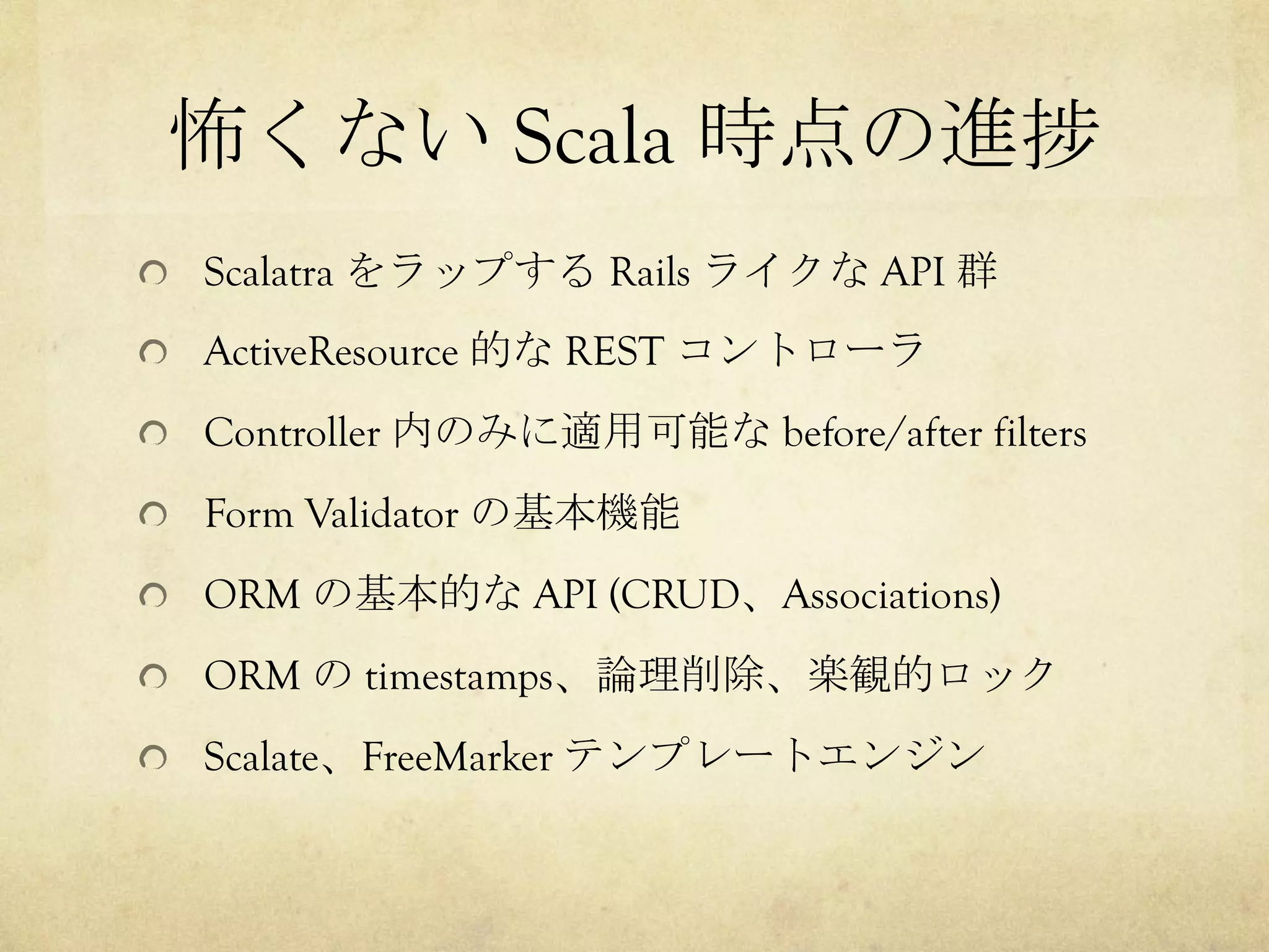 怖くない Scala 時点の進捗	
 
!   Scalatra をラップする Rails ライクな API 群
!   ActiveResource 的な REST コントローラ
!   Controller 内のみに適用可能な before/after filters
!   Form Validator の基本機能
!   ORM の基本的な API (CRUD、Associations)
!   ORM の timestamps、論理削除、楽観的ロック
!   Scalate、FreeMarker テンプレートエンジン

 