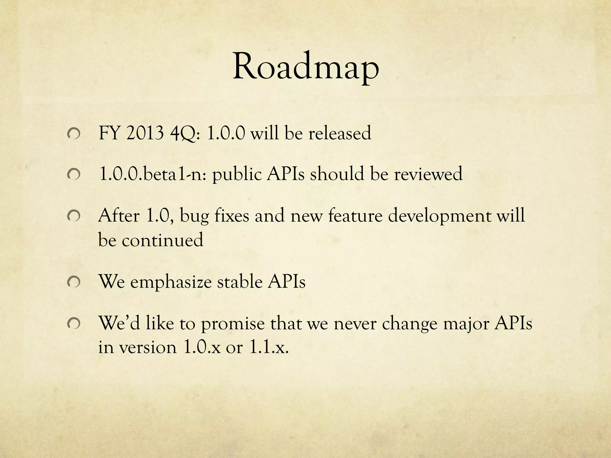 Roadmap	
 
!   FY 2013 4Q: 1.0.0 will be released
!   1.0.0.beta1-n: public APIs should be reviewed
!   After 1.0, bug fixes and new feature development will

be continued
!   We emphasize stable APIs
!   We’d like to promise that we never change major APIs

in version 1.0.x or 1.1.x.

 