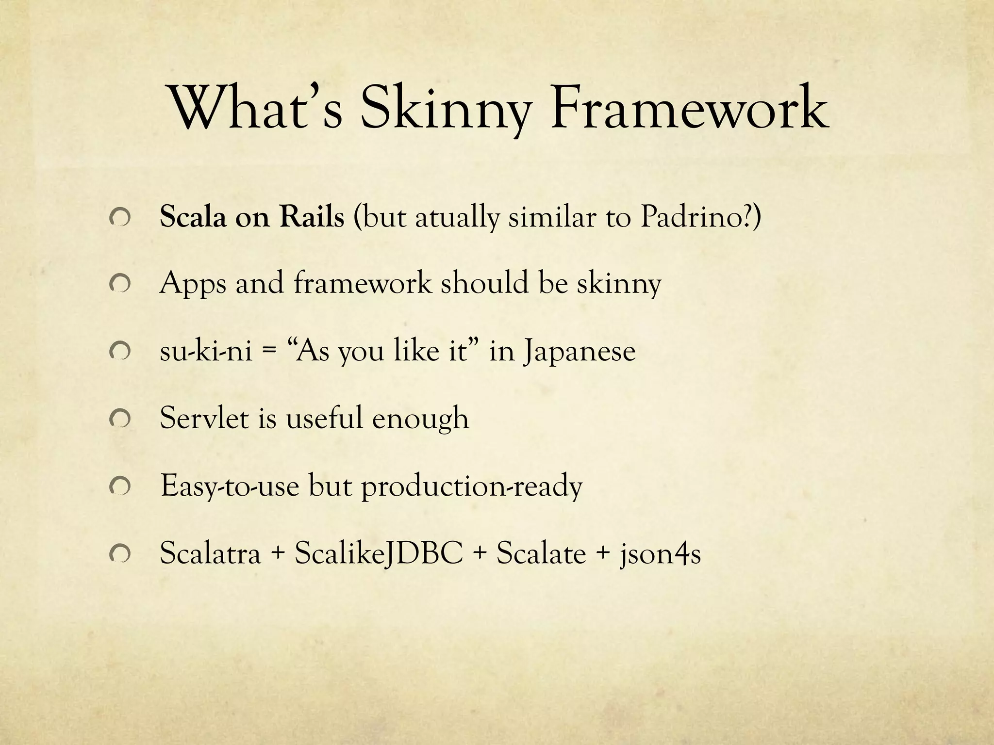 What’s Skinny Framework	
 
!   Scala on Rails (but atually similar to Padrino?)
!   Apps and framework should be skinny
!   su-ki-ni = “As you like it” in Japanese
!   Servlet is useful enough
!   Easy-to-use but production-ready
!   Scalatra + ScalikeJDBC + Scalate + json4s

 