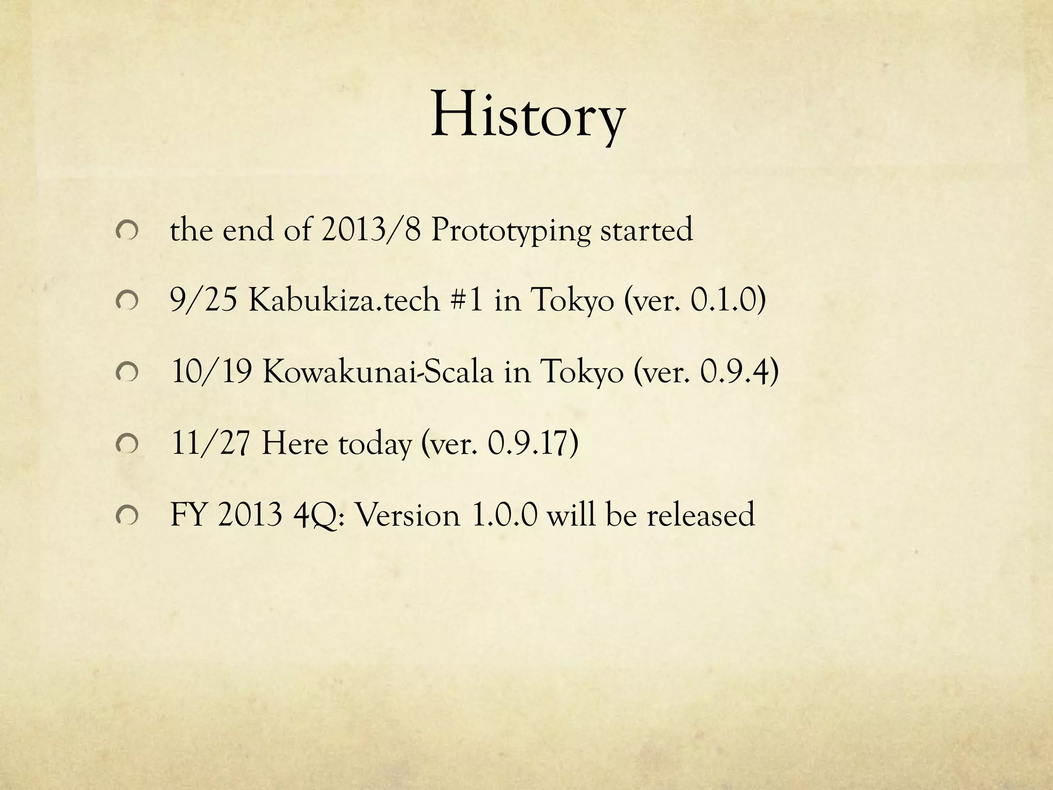 History	
 
!   the end of 2013/8 Prototyping started
!   9/25 Kabukiza.tech #1 in Tokyo (ver. 0.1.0)
!   10/19 Kowakunai-Scala in Tokyo (ver. 0.9.4)
!   11/28 Here today (ver. 0.9.17)
!   FY 2013 4Q: Version 1.0.0 will be released

 