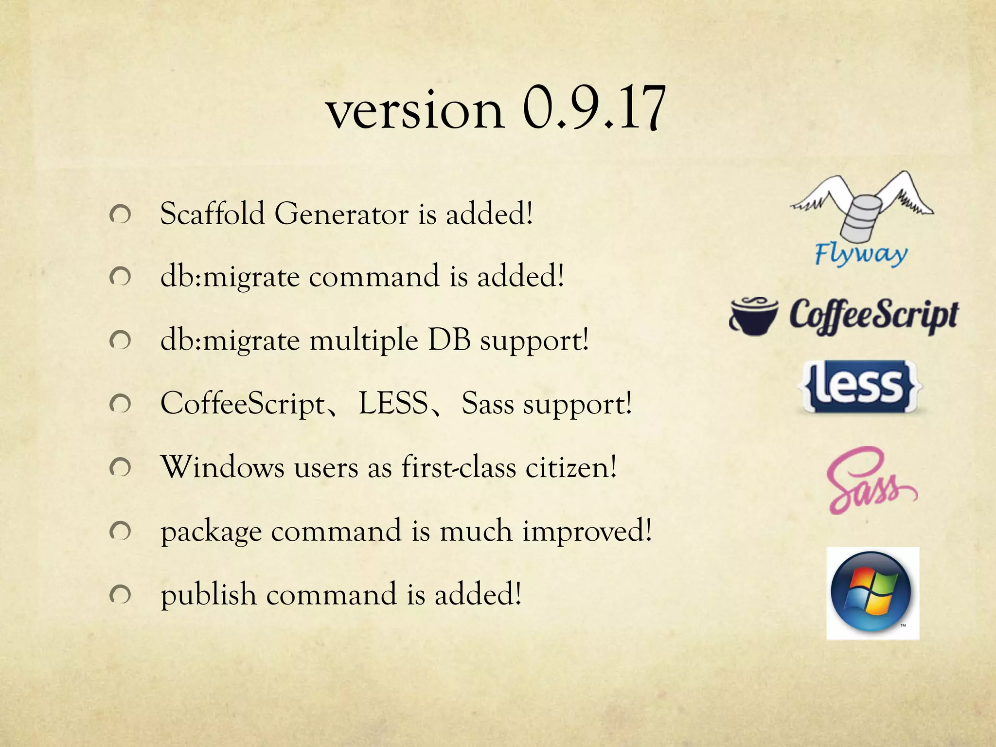 version 0.9.17	
 
!   Scaffold Generator is added!
!   db:migrate command is added!
!   db:migrate multiple DB support!
!   CoffeeScript、LESS、Sass support!
!   Windows users as first-class citizen!
!   package command is much improved!
!   publish command is added!

 