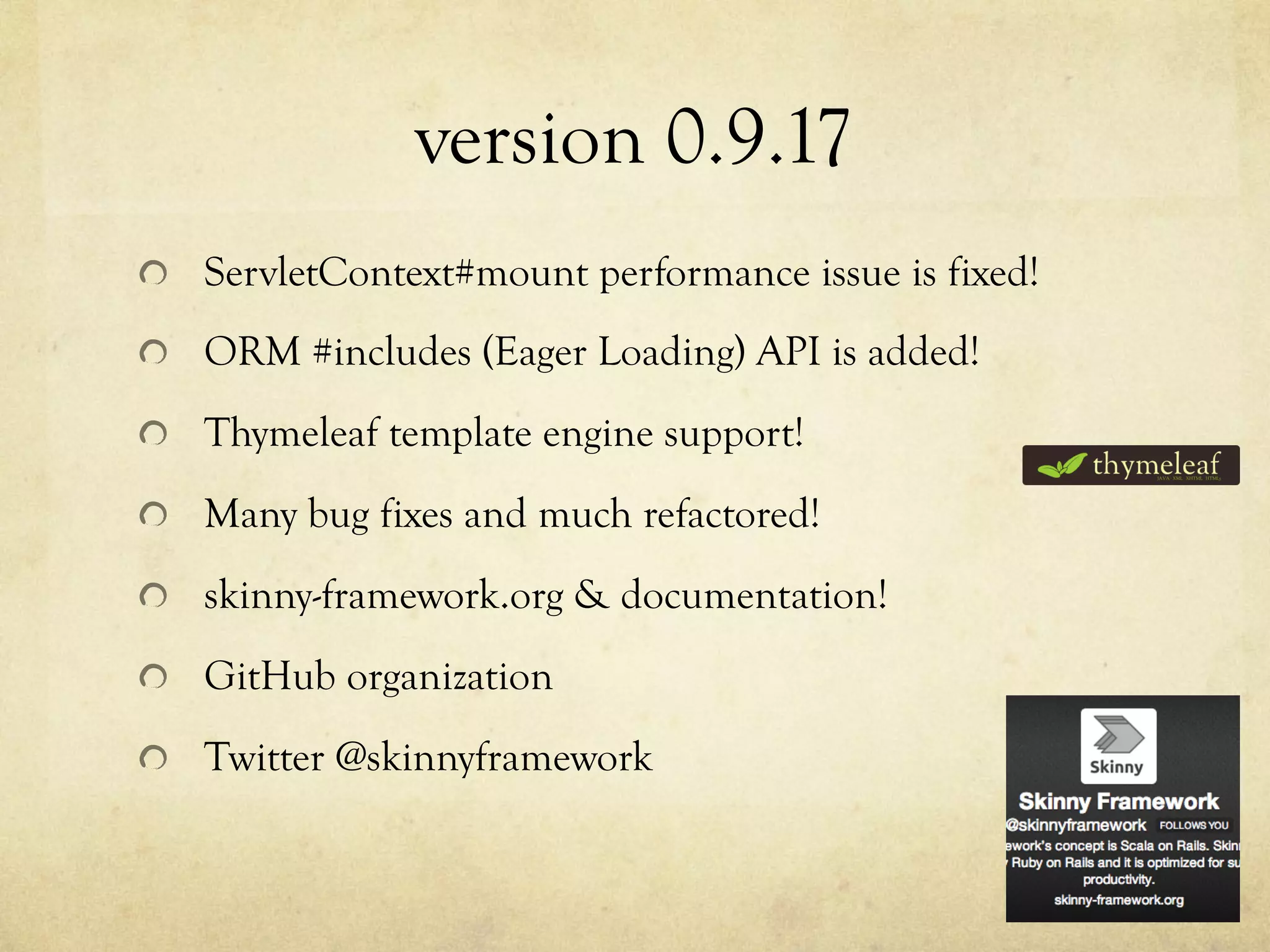 version 0.9.17	
 
!   ServletContext#mount performance issue is fixed!
!   ORM #includes (Eager Loading) API is added!
!   Thymeleaf template engine support!
!   Many bug fixes and much refactored!
!   skinny-framework.org & documentation!
!   GitHub organization
!   Twitter @skinnyframework

 