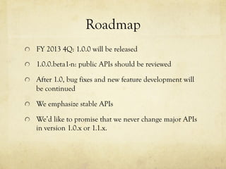 Roadmap	
 
!   FY 2013 4Q: 1.0.0 will be released
!   1.0.0.beta1-n: public APIs should be reviewed
!   After 1.0, bug fixes and new feature development will

be continued
!   We emphasize stable APIs
!   We’d like to promise that we never change major APIs

in version 1.0.x or 1.1.x.

 