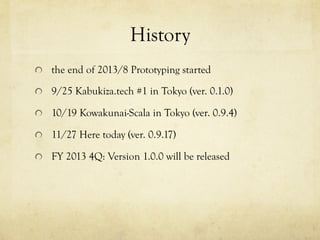 History	
 
!   the end of 2013/8 Prototyping started
!   9/25 Kabukiza.tech #1 in Tokyo (ver. 0.1.0)
!   10/19 Kowakunai-Scala in Tokyo (ver. 0.9.4)
!   11/28 Here today (ver. 0.9.17)
!   FY 2013 4Q: Version 1.0.0 will be released

 