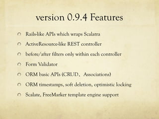 version 0.9.4 Features	
 
!   Rails-like APIs which wraps Scalatra
!   ActiveResource-like REST controller
!   before/after filters only within each controller
!   Form Validator
!   ORM basic APIs (CRUD、Associations)
!   ORM timestamps, soft deletion, optimistic locking
!   Scalate, FreeMarker template engine support

 