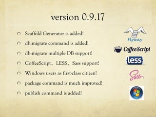 version 0.9.17	
 
!   Scaffold Generator is added!
!   db:migrate command is added!
!   db:migrate multiple DB support!
!   CoffeeScript、LESS、Sass support!
!   Windows users as first-class citizen!
!   package command is much improved!
!   publish command is added!

 