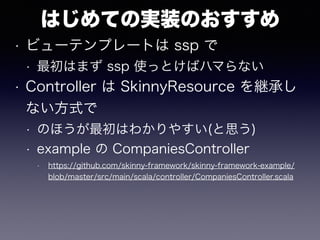 はじめての実装のおすすめ
• ビューテンプレートは ssp で
• 最初はまず ssp 使っとけばハマらない
• Controller は SkinnyResource を継承し
ない方式で
• のほうが最初はわかりやすい(と思う)
• example の CompaniesController
• https://github.com/skinny-framework/skinny-framework-example/
blob/master/src/main/scala/controller/CompaniesController.scala
 