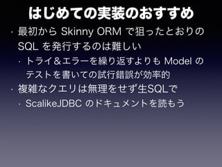 はじめての実装のおすすめ
• 最初から Skinny ORM で狙ったとおりの
SQL を発行するのは難しい
• トライ＆エラーを繰り返すよりも Model の
テストを書いての試行錯誤が効率的
• 複雑なクエリは無理をせず生SQLで
• ScalikeJDBC のドキュメントを読もう
 