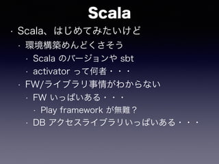 Scala
• Scala、はじめてみたいけど
• 環境構築めんどくさそう
• Scala のバージョンや sbt
• activator って何者・・・
• FW/ライブラリ事情がわからない
• FW いっぱいある・・・
• Play framework が無難？
• DB アクセスライブラリいっぱいある・・・
 
