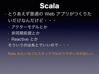 Scala
• とりあえず普通の Web アプリがつくりた
いだけなんだけど・・・
• アクターモデルとか
• 非同期前提とか
• Reactive とか
そういうのはあとでいいので・・・
Rails みたいなフルスタックでわかりやすいのがほしい
 