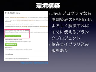 環境構築
•Java プログラマなら
お馴染みのSAStruts
よろしく解凍すれば
すぐに使えるブラン
クプロジェクト
•依存ライブラリ込み
版もあり
http://skinny-framework.org
 
