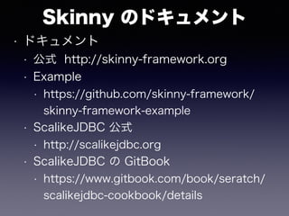 Skinny のドキュメント
• ドキュメント
• 公式 http://skinny-framework.org
• Example
• https://github.com/skinny-framework/
skinny-framework-example
• ScalikeJDBC 公式
• http://scalikejdbc.org
• ScalikeJDBC の GitBook
• https://www.gitbook.com/book/seratch/
scalikejdbc-cookbook/details
 