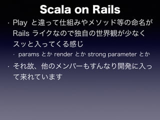 Scala on Rails
• Play と違って仕組みやメソッド等の命名が
Rails ライクなので独自の世界観が少なく
スッと入ってくる感じ
• params とか render とか strong parameter とか
• それ故、他のメンバーもすんなり開発に入っ
て来れています
 