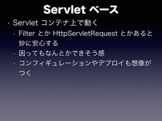 Servlet ベース
• Servlet コンテナ上で動く
• Filter とか HttpServletRequest とかあると
妙に安心する
• 困ってもなんとかできそう感
• コンフィギュレーションやデプロイも想像が
つく
 