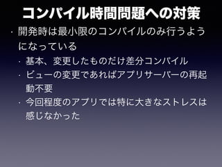 コンパイル時間問題への対策
• 開発時は最小限のコンパイルのみ行うよう
になっている
• 基本、変更したものだけ差分コンパイル
• ビューの変更であればアプリサーバーの再起
動不要
• 今回程度のアプリでは特に大きなストレスは
感じなかった
 