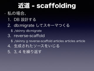 近道 - scaffolding
• 私の場合、
1. DB 設計する
2. db:migrate してスキーマつくる
$ ./skinny db:migrate
3. reverse-scaﬀold
$ ./skinny g reverse-scaﬀold articles articles article
4. 生成されたソースをいじる
5. 3, 4 を繰り返す
 