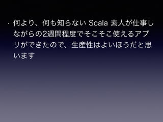 • 何より、何も知らない Scala 素人が仕事し
ながらの2週間程度でそこそこ使えるアプ
リができたので、生産性はよいほうだと思
います
 