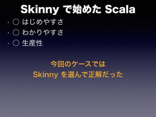 Skinny で始めた Scala
• ○ はじめやすさ
• ○ わかりやすさ
• ○ 生産性
今回のケースでは
Skinny を選んで正解だった
 