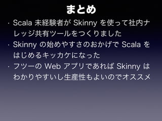 まとめ
• Scala 未経験者が Skinny を使って社内ナ
レッジ共有ツールをつくりました
• Skinny の始めやすさのおかげで Scala を
はじめるキッカケになった
• フツーの Web アプリであれば Skinny は
わかりやすいし生産性もよいのでオススメ
 