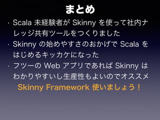 まとめ
• Scala 未経験者が Skinny を使って社内ナ
レッジ共有ツールをつくりました
• Skinny の始めやすさのおかげで Scala を
はじめるキッカケになった
• フツーの Web アプリであれば Skinny は
わかりやすいし生産性もよいのでオススメ
Skinny Framework 使いましょう！
 