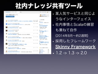 社内ナレッジ共有ツール
•某人気サービスと同じよ
うなインターフェイス
•社内事情とScalaの練習
も兼ねて自作
(2014年8月∼約2週間)
•採用したフレームワーク
Skinny Framework
•1.2 -> 1.3 -> 2.0
 