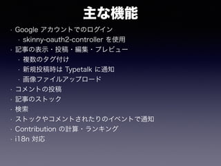 主な機能
• Google アカウントでのログイン
• skinny-oauth2-controller を使用
• 記事の表示・投稿・編集・プレビュー
• 複数のタグ付け
• 新規投稿時は Typetalk に通知
• 画像ファイルアップロード
• コメントの投稿
• 記事のストック
• 検索
• ストックやコメントされたりのイベントで通知
• Contribution の計算・ランキング
• i18n 対応
 