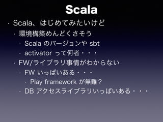 Scala
• Scala、はじめてみたいけど
• 環境構築めんどくさそう
• Scala のバージョンや sbt
• activator って何者・・・
• FW/ライブラリ事情がわからない
• FW いっぱいある・・・
• Play fra...