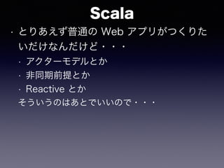 Scala
• とりあえず普通の Web アプリがつくりた
いだけなんだけど・・・
• アクターモデルとか
• 非同期前提とか
• Reactive とか
そういうのはあとでいいので・・・
 