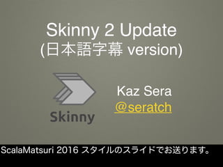 Skinny 2 Update
(日本語字幕 version)
Kaz Sera
@seratch
ScalaMatsuri 2016 スタイルのスライドでお送ります。
 