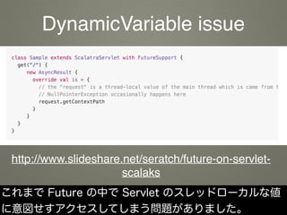 これまで Future の中で Servlet のスレッドローカルな値
に意図せすアクセスしてしまう問題がありました。
http://www.slideshare.net/seratch/future-on-servlet-
scalaks
DynamicVariable issue
 